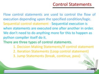 Control Statements
Flow control statements are used to control the flow of
execution depending upon the specified condition/logic.
Sequential control statement - Sequential execution is
when statements are executed one after another in order.
We don't need to do anything more for this to happen as
python compiler itself do it.
There are three types of control statements.
1. Decision Making Statements/If control statement
2. Iteration Statements (Loop control statement)
3. Jump Statements (break, continue, pass)
 