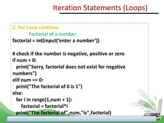 2. For Loop continue
Factorial of a number
factorial = int(input(‘enter a number’))
# check if the number is negative, positive or zero
if num < 0:
print("Sorry, factorial does not exist for negative
numbers")
elif num == 0:
print("The factorial of 0 is 1")
else:
for i in range(1,num + 1):
factorial = factorial*i
print("The factorial of",num,"is",factorial)
Iteration Statements (Loops)
 