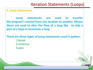 3. Jump Statements
Jump statements are used to transfer
the program's control from one location to another. Means
these are used to alter the flow of a loop like - to skip a
part of a loop or terminate a loop
There are three types of jump statements used in python.
1.break
2.continue
3.pass
Iteration Statements (Loops)
 