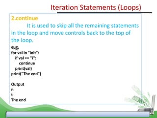 2.continue
It is used to skip all the remaining statements
in the loop and move controls back to the top of
the loop.
e.g.
for val in "init":
if val == "i":
continue
print(val)
print("The end")
Output
n
t
The end
Iteration Statements (Loops)
 