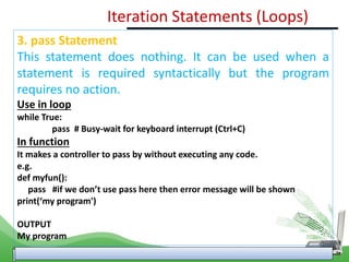 3. pass Statement
This statement does nothing. It can be used when a
statement is required syntactically but the program
requires no action.
Use in loop
while True:
pass # Busy-wait for keyboard interrupt (Ctrl+C)
In function
It makes a controller to pass by without executing any code.
e.g.
def myfun():
pass #if we don’t use pass here then error message will be shown
print(‘my program')
OUTPUT
My program
Iteration Statements (Loops)
 