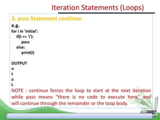 3. pass Statement continue
e.g.
for i in 'initial':
if(i == 'i'):
pass
else:
print(i)
OUTPUT
n
t
a
L
NOTE : continue forces the loop to start at the next iteration
while pass means "there is no code to execute here" and
will continue through the remainder or the loop body.
Iteration Statements (Loops)
 