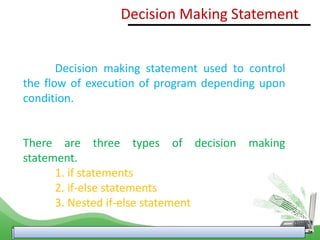 Decision Making Statement
Decision making statement used to control
the flow of execution of program depending upon
condition.
There are three types of decision making
statement.
1. if statements
2. if-else statements
3. Nested if-else statement
 