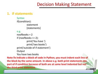 1. if statements
Syntax:
if(condition):
statement
[statements]
e.g.
noofbooks = 2
if (noofbooks == 2):
print('You have ')
print(‘two books’)
print(‘outside of if statement’)
Output
You have two books
Note:To indicate a block of code in Python, you must indent each line of
the block by the same amount. In above e.g. both print statements are
part of if condition because of both are at same level indented but not
the third print statement.
Decision Making Statement
 