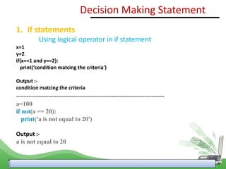 1. if statements
Using logical operator in if statement
x=1
y=2
if(x==1 and y==2):
print(‘condition matcing the criteria')
Output :-
condition matcing the criteria
-----------------------------------------------------------
a=100
if not(a == 20):
print('a is not equal to 20')
Output :-
a is not equal to 20
Decision Making Statement
 