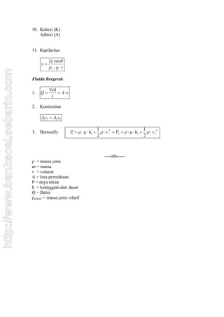 10. Kohesi (K)
                                      Adhesi (A)


                                  11. Kapilaritas

                                            2 cos
                                       y
                                            z  g r
http://www.banksoal.sebarin.com




                                  Fluida Bergerak

                                            Vol
                                  1.   Q        Av
                                             t

                                  2.   Kontinuitas

                                       A1v1  A2 v2

                                                                              1                           1
                                                          P1    g  h1        v1  P2    g  h2    v 2
                                                                                      2                            2
                                  3.   Bernoully
                                                                              2                           2



                                                                                  ----o0o-----
                                  ρ = massa jenis
                                  m = massa
                                  v = volume
                                  A = luas permukaan
                                  P = daya tekan
                                  h = ketinggian dari dasar
                                  Q = Debit
                                  ρrelatif = massa jenis relatif
 