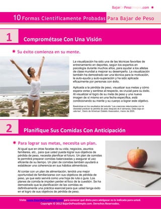 BajarDePesoSimple.com
10 Formas Científicamente Probadas Para Bajar de Peso
Visite www.BajarDePesoSimple.com para conocer qué dieta para adelgazar es la indicada para usted.
Copyright © 2012 BajarDePesoSimple.com. Derechos Reservados.
Su éxito comienza en su mente.
Para lograr sus metas, necesita un plan.
1 Comprométase Con Una Visión
La visualización ha sido una de las técnicas favoritas de
entrenamiento en deportes, según los expertos en
psicología durante muchos años, para ayudar a los atletas
de clase mundial a mejorar su desempeño. La visualización
también ha demostrado ser una técnica para la motivación,
la auto-ayuda y auto-superación y ha sido aplicada
eficazmente por personas con éxito.
Aplicada a la pérdida de peso, visualizar sus metas y cómo
espera verse y sentirse al respecto, es crucial para su éxito.
Al visualizar el logro de su meta de peso y una nueva
imagen de sí mismo en una fecha específica, está
condicionando su mente y su cuerpo a lograr este objetivo.
Basándose en los resultados del estudio “Las creencias relacionadas con la
obesidad predicen la pérdida de peso después de 8 semanas, Dieta baja en
calorías”, Diario de American Dietetic Association, marzo de 2005.
2 Planifique Sus Comidas Con Anticipación
Al igual que en otras facetas de su vida, negocios, asuntos
familiares, etc., para que usted pueda lograr sus objetivos de
pérdida de peso, necesita planificar el futuro. Un plan de comidas
le permitirá preparar comidas balanceadas y asegurar el uso
eficiente de su tiempo. Un plan de comidas también ayudará a
establecer una coherencia en sus hábitos alimenticios.
Al contar con un plan de alimentación, tendrá una mejor
oportunidad de familiarizarse con sus objetivos de pérdida de
peso, ya que esto servirá como una hoja de ruta o guía. Los
planes de comida le impiden perder el foco de la cuestión. Se ha
demostrado que la planificación de las comidas es
definitivamente una práctica esencial para que usted tenga éxito
en el logro de sus objetivos de pérdida de peso.
 