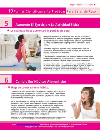 BajarDePesoSimple.com
10 Formas Científicamente Probadas Para Bajar de Peso
Visite www.BajarDePesoSimple.com para conocer qué dieta para adelgazar es la indicada para usted.
Copyright © 2012 BajarDePesoSimple.com. Derechos Reservados.
La actividad física aumentará la pérdida de peso.
Haga de comer sano un hábito.
5 Aumente El Ejercicio y La Actividad Física
6 Cambie Sus Hábitos Alimenticios
Hay pruebas más que suficientes para apoyar la estrecha
relación entre el ejercicio y la pérdida de peso. Participar en
cualquier actividad física o régimen de ejercicio regularmente
es una parte esencial de un programa de pérdida de peso
eficaz.
Aparte de seguir un régimen diario de ejercicios, trate de
añadir más movimientos físicos en el hogar, en la oficina, e
incluso cuando mira la televisión.
También se ha demostrado que, incluso, las cantidades bajas
de ejercicio moderado, como caminar 30 minutos al día, puede
prevenir el aumento de peso entre los adultos sedentarios.
Basándose en los resultados de los estudios de la Universidad de Pittsburg, "Efecto
del ejercicio sobre la pérdida y el mantenimiento de peso en 24 meses en mujeres con
sobrepeso" Archives of Internal Medicine, 28 de julio 2008, y el Duke University
Medical Center, "Estudios de Riesgo Dirigido a través de las intervenciones de
reducción definida de Ejercicio ", Archives of Internal Medicine, 12 de enero de 2004.
Los estudios han demostrado que la pérdida de peso eficaz implica
una modificación en la gestión y conducta de su parte. Usted tendrá
que hacer algunos cambios en su manera de pensar a fin de formar
nuevos hábitos alimenticios.
Inicie una alimentación sana y prudente con sus propias opciones de
alimentos. Para perder peso, necesita reducir su ingesta total de
calorías, evitar los alimentos grasos e ir a las fuentes de proteína
magra, aumentar su consumo de verduras, frutas y cereales
integrales, reducir el azúcar y la sal en su dieta y beber mucha agua.
Coma con regularidad cronometrada comidas y bocadillos para evitar
comer en exceso o comer de forma compulsiva.
Basándose en los resultados del estudio "Programa de autorregulación para el mantenimiento
de la pérdida de peso", The New England Journal of Medicine, 12 de octubre de 2006.
 
