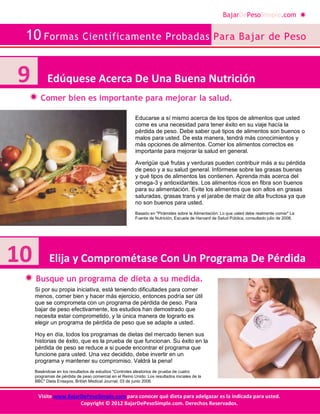 BajarDePesoSimple.com
10 Formas Científicamente Probadas Para Bajar de Peso
Visite www.BajarDePesoSimple.com para conocer qué dieta para adelgazar es la indicada para usted.
Copyright © 2012 BajarDePesoSimple.com. Derechos Reservados.
Comer bien es importante para mejorar la salud.
Busque un programa de dieta a su medida.
Educarse a sí mismo acerca de los tipos de alimentos que usted
come es una necesidad para tener éxito en su viaje hacía la
pérdida de peso. Debe saber qué tipos de alimentos son buenos o
malos para usted. De esta manera, tendrá más conocimientos y
más opciones de alimentos. Comer los alimentos correctos es
importante para mejorar la salud en general.
Averigüe qué frutas y verduras pueden contribuir más a su pérdida
de peso y a su salud general. Infórmese sobre las grasas buenas
y qué tipos de alimentos las contienen. Aprenda más acerca del
omega-3 y antioxidantes. Los alimentos ricos en fibra son buenos
para su alimentación. Evite los alimentos que son altos en grasas
saturadas, grasas trans y el jarabe de maíz de alta fructosa ya que
no son buenos para usted.
Basado en "Pirámides sobre la Alimentación: Lo que usted debe realmente comer" La
Fuente de Nutrición, Escuela de Harvard de Salud Pública, consultado julio de 2008.
Si por su propia iniciativa, está teniendo dificultades para comer
menos, comer bien y hacer más ejercicio, entonces podría ser útil
que se comprometa con un programa de pérdida de peso. Para
bajar de peso efectivamente, los estudios han demostrado que
necesita estar comprometido, y la única manera de lograrlo es
elegir un programa de pérdida de peso que se adapte a usted.
Hoy en día, todos los programas de dietas del mercado tienen sus
historias de éxito, que es la prueba de que funcionan. Su éxito en la
pérdida de peso se reduce a si puede encontrar el programa que
funcione para usted. Una vez decidido, debe invertir en un
programa y mantener su compromiso. Valdrá la pena!
Basándose en los resultados de estudios "Controles aleatorios de prueba de cuatro
programas de pérdida de peso comercial en el Reino Unido: Los resultados iniciales de la
BBC" Dieta Ensayos, British Medical Journal, 03 de junio 2006.
10 Elija y Comprométase Con Un Programa De Pérdida
9 Edúquese Acerca De Una Buena Nutrición
 