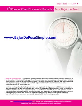 BajarDePesoSimple.com
10 Formas Científicamente Probadas Para Bajar de Peso
Visite www.BajarDePesoSimple.com para conocer qué dieta para adelgazar es la indicada para usted.
Copyright © 2012 BajarDePesoSimple.com. Derechos Reservados.
Delego de Responsabilidad. La información presentada en este documento no debe usarse nunca como un sustituto del
consejo de los nutricionistas calificados y profesionales de la medicina. Al leer este documento, usted asume todos los
riesgos asociados con el uso del asesoramiento prestado, con pleno conocimiento de que usted es el único responsable
de cualquier cosa que pueda ocurrir como resultado de poner la información en acción en cualquier forma,
independientemente de su interpretación.
Asimismo, acepta que BajarDePesoSimple.com no se hace responsable de ninguna manera del éxito o el fracaso de su
programa de pérdida de peso como resultado de la información presentada en este documento. Usted entiende que no
brindamos absolutamente ninguna garantía respecto a sus resultados en la pérdida de peso de la aplicación de esta
información. Usted acepta que BajarDePesoSimple.com no se hace responsable de cualquier pérdida, daño o perjuicio
que derive de la utilización de la información presentada en este informe. Además, usted también acepta que
BajarDePesoSimple.com no se hace responsable de la exactitud de la información presentada.
www.BajarDePesoSimple.com
 