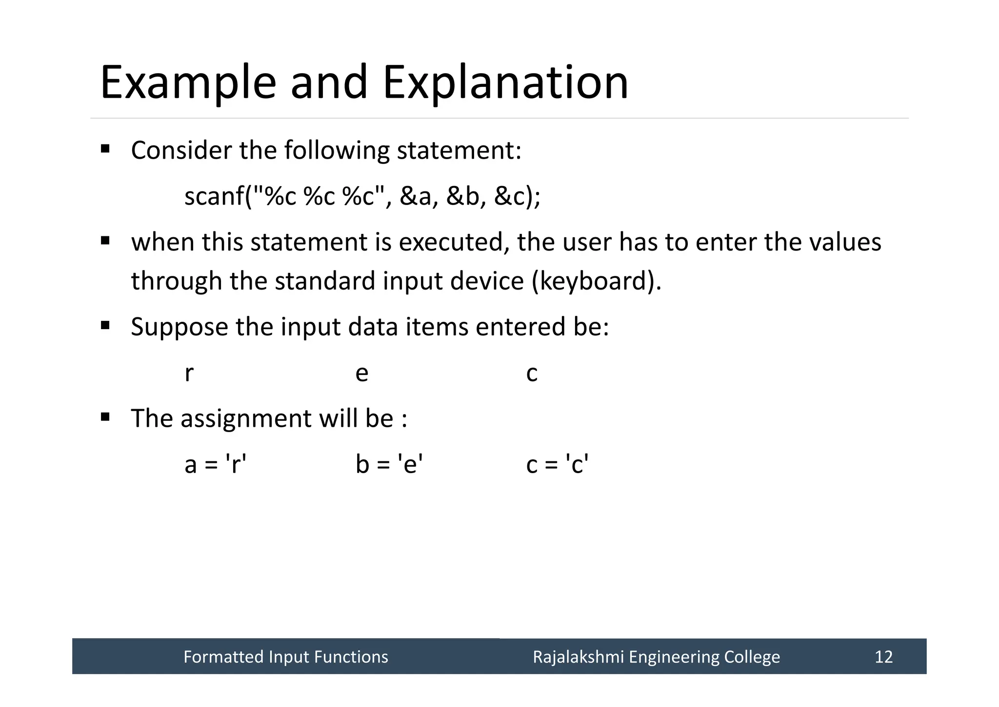 Formatted Input Functions
Formatted Input Functions Rajalakshmi Engineering College 12
Rajalakshmi Engineering College 12
Example and Explanation
 Consider the following statement:
scanf("%c %c %c", &a, &b, &c);
 when this statement is executed, the user has to enter the values
through the standard input device (keyboard).
 Suppose the input data items entered be:
r e c
 The assignment will be :
a = 'r' b = 'e' c = 'c'
 