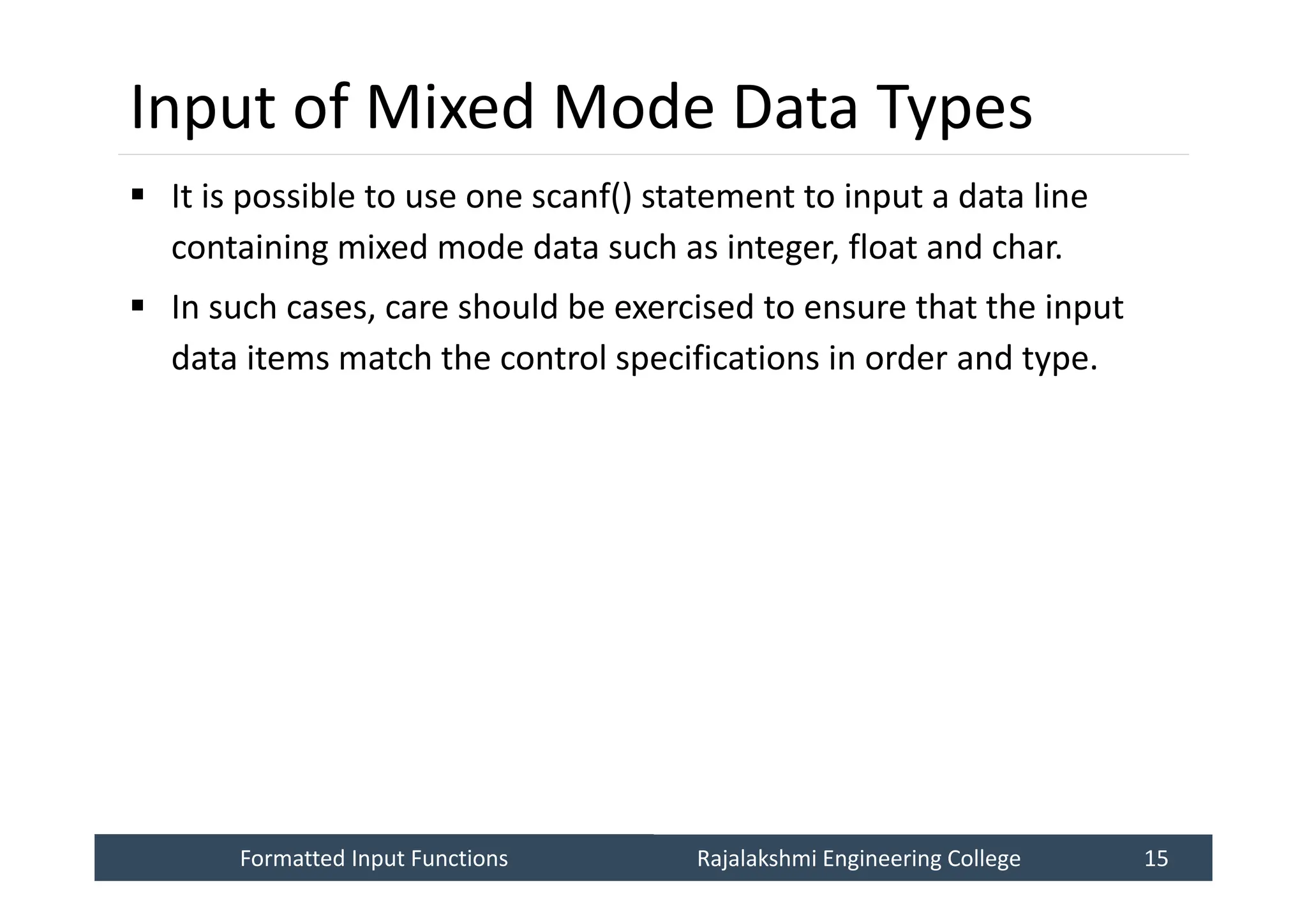Formatted Input Functions
Formatted Input Functions Rajalakshmi Engineering College 15
Rajalakshmi Engineering College 15
Input of Mixed Mode Data Types
 It is possible to use one scanf() statement to input a data line
containing mixed mode data such as integer, float and char.
 In such cases, care should be exercised to ensure that the input
data items match the control specifications in order and type.
 