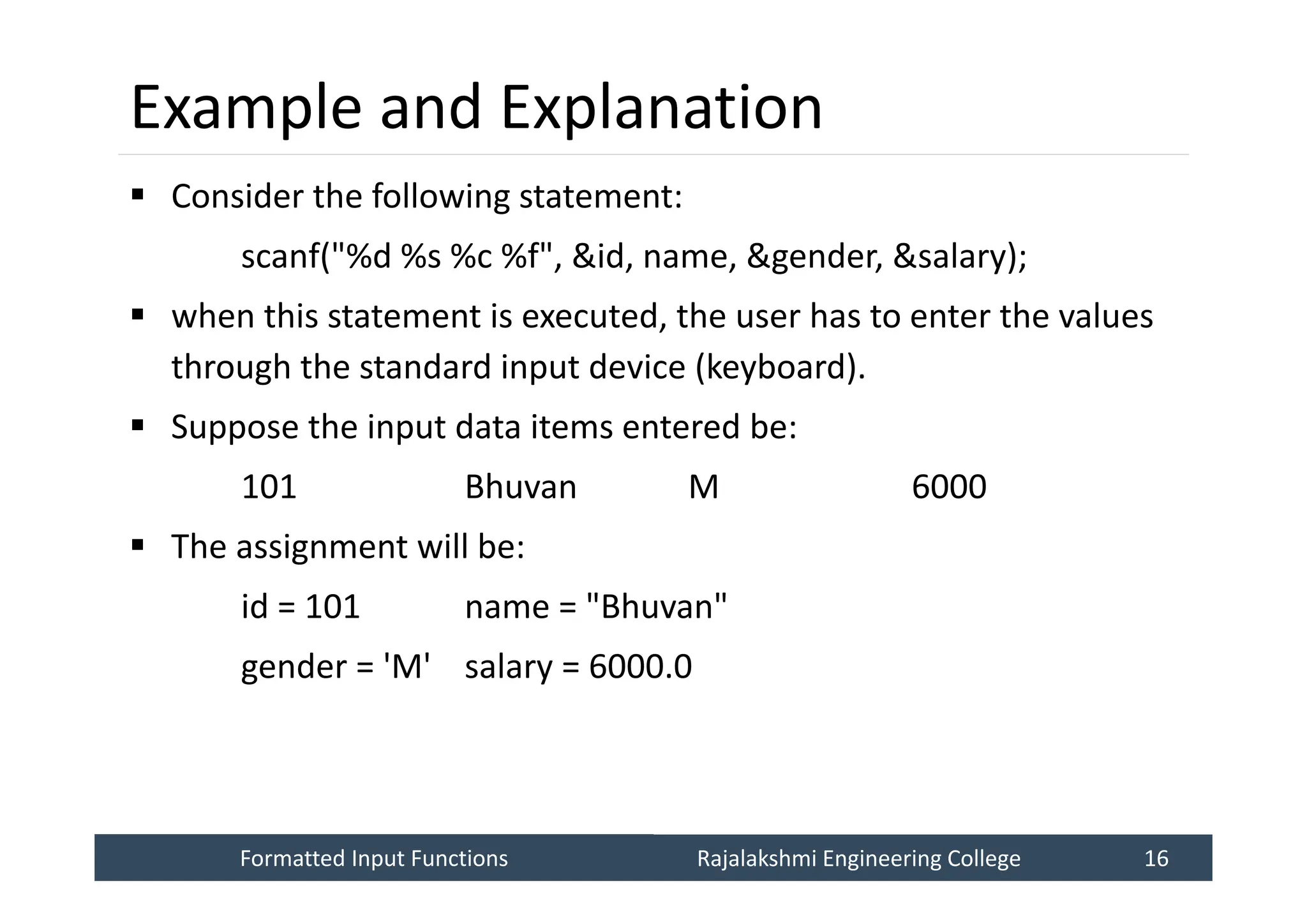 Formatted Input Functions
Formatted Input Functions Rajalakshmi Engineering College 16
Rajalakshmi Engineering College 16
Example and Explanation
 Consider the following statement:
scanf("%d %s %c %f", &id, name, &gender, &salary);
 when this statement is executed, the user has to enter the values
through the standard input device (keyboard).
 Suppose the input data items entered be:
101 Bhuvan M 6000
 The assignment will be:
id = 101 name = "Bhuvan"
gender = 'M' salary = 6000.0
 
