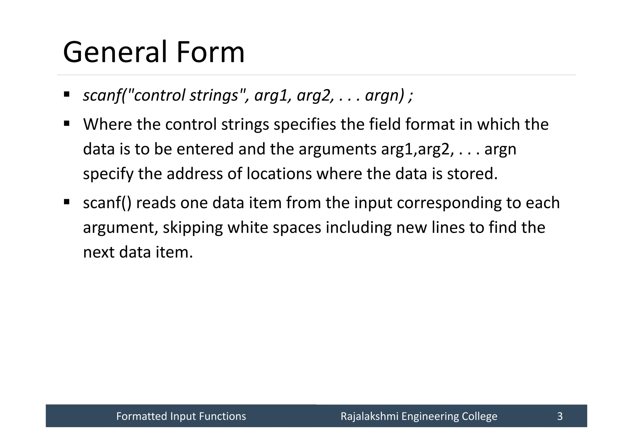 Formatted Input Functions
Formatted Input Functions Rajalakshmi Engineering College 3
Rajalakshmi Engineering College 3
General Form
 scanf("control strings", arg1, arg2, . . . argn) ;
 Where the control strings specifies the field format in which the
data is to be entered and the arguments arg1,arg2, . . . argn
specify the address of locations where the data is stored.
 scanf() reads one data item from the input corresponding to each
argument, skipping white spaces including new lines to find the
next data item.
 