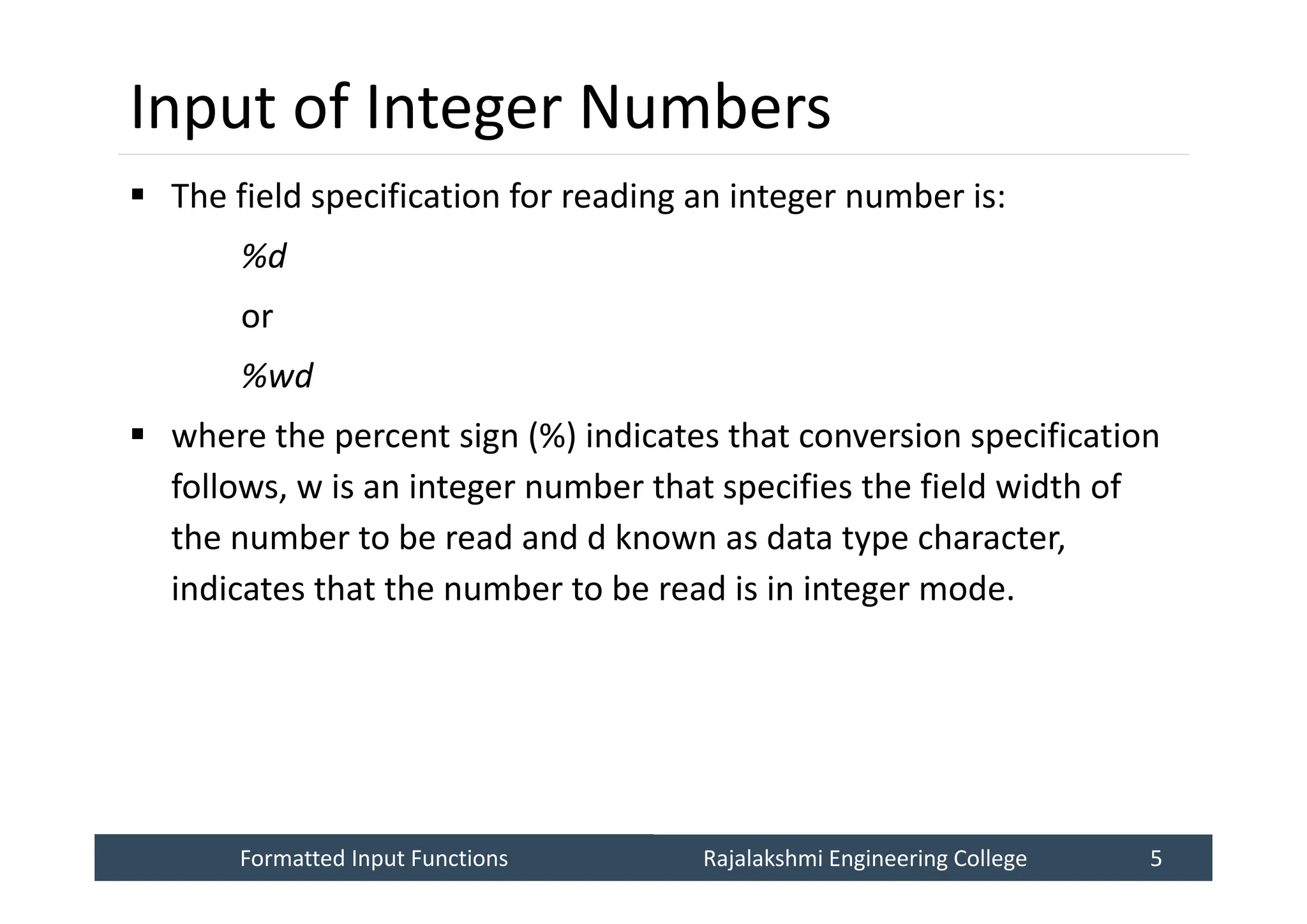 Formatted Input Functions
Formatted Input Functions Rajalakshmi Engineering College 5
Rajalakshmi Engineering College 5
Input of Integer Numbers
 The field specification for reading an integer number is:
%d
or
%wd
 where the percent sign (%) indicates that conversion specification
follows, w is an integer number that specifies the field width of
the number to be read and d known as data type character,
indicates that the number to be read is in integer mode.
 
