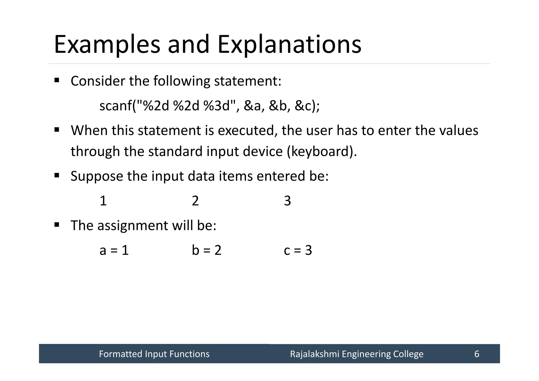 Formatted Input Functions
Formatted Input Functions Rajalakshmi Engineering College 6
Rajalakshmi Engineering College 6
Examples and Explanations
 Consider the following statement:
scanf("%2d %2d %3d", &a, &b, &c);
 When this statement is executed, the user has to enter the values
through the standard input device (keyboard).
 Suppose the input data items entered be:
1 2 3
 The assignment will be:
a = 1 b = 2 c = 3
 