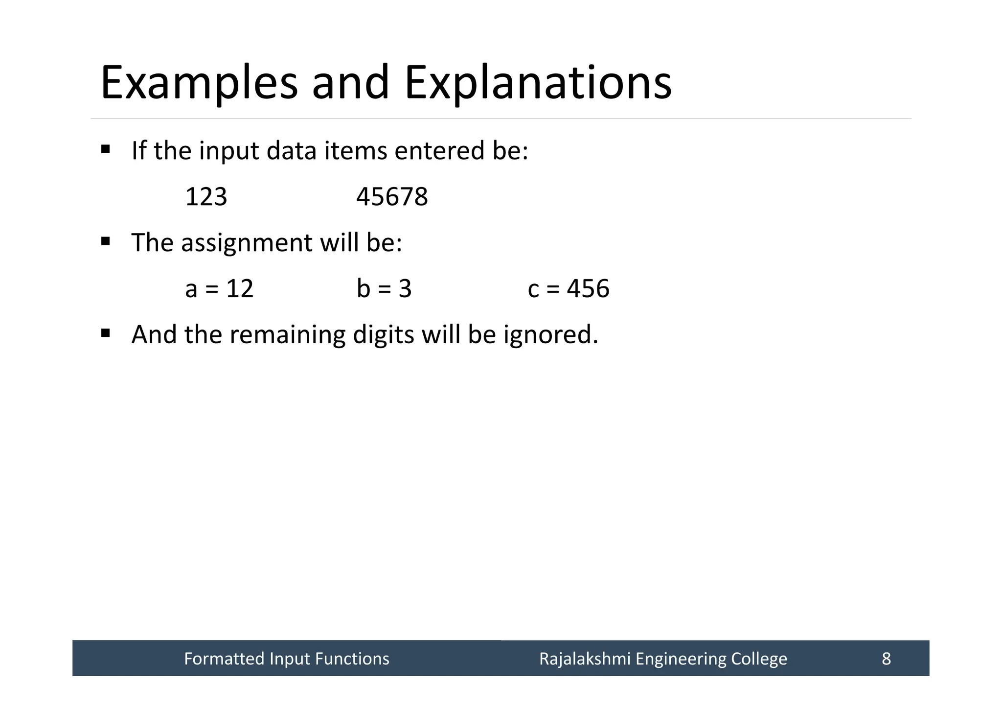 Formatted Input Functions
Formatted Input Functions Rajalakshmi Engineering College 8
Rajalakshmi Engineering College 8
Examples and Explanations
 If the input data items entered be:
123 45678
 The assignment will be:
a = 12 b = 3 c = 456
 And the remaining digits will be ignored.
 