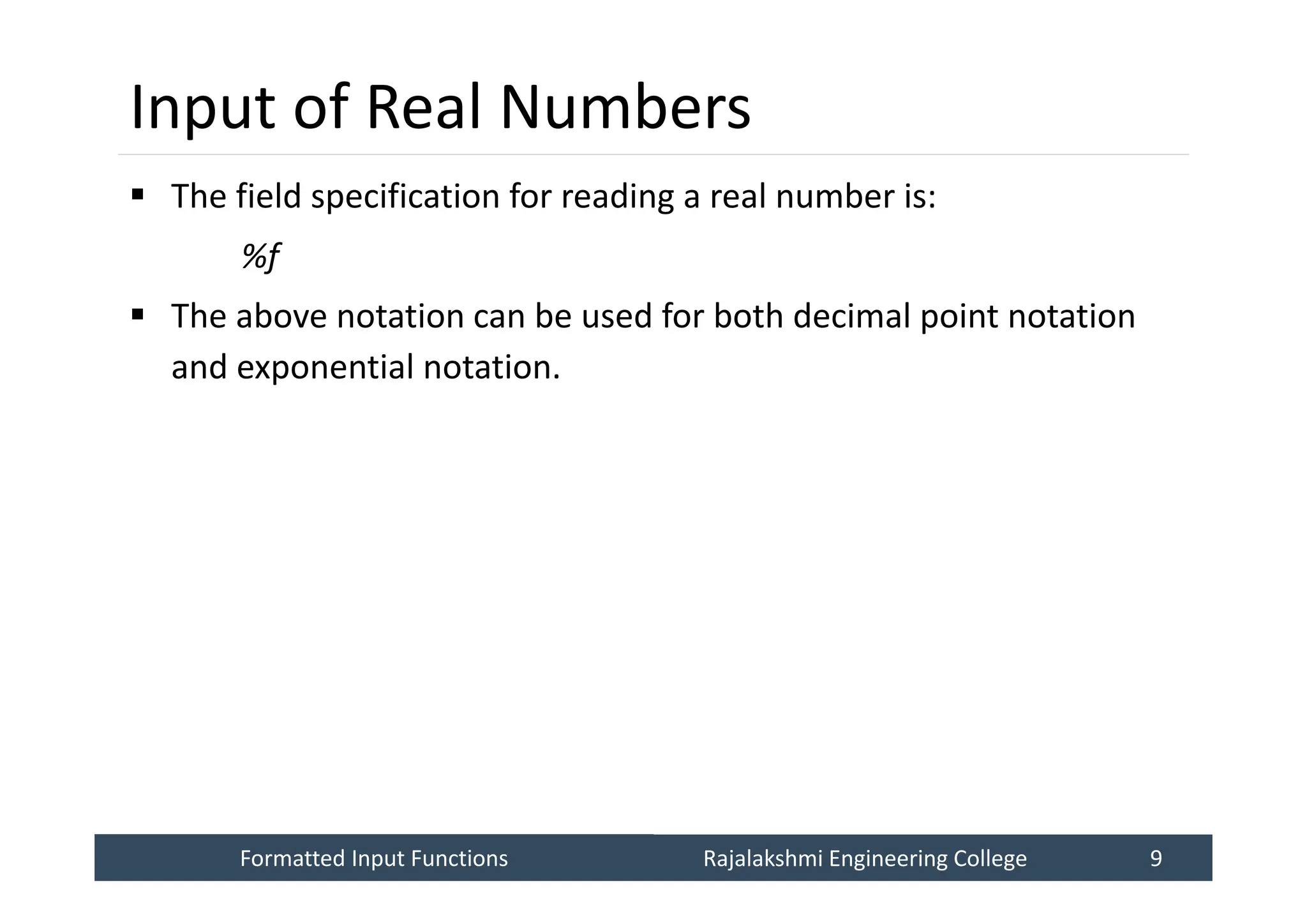 Formatted Input Functions
Formatted Input Functions Rajalakshmi Engineering College 9
Rajalakshmi Engineering College 9
Input of Real Numbers
 The field specification for reading a real number is:
%f
 The above notation can be used for both decimal point notation
and exponential notation.
 