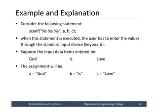 Formatted Input Functions
Formatted Input Functions Rajalakshmi Engineering College 14
Rajalakshmi Engineering College 14
Example and Explanation
 Consider the following statement:
scanf("%s %s %s", a, b, c);
 when this statement is executed, the user has to enter the values
through the standard input device (keyboard).
 Suppose the input data items entered be:
God is Love
 The assignment will be:
a = "God" b = "is" c = "Love"
 
