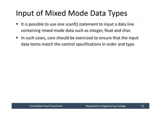 Formatted Input Functions
Formatted Input Functions Rajalakshmi Engineering College 15
Rajalakshmi Engineering College 15
Input of Mixed Mode Data Types
 It is possible to use one scanf() statement to input a data line
containing mixed mode data such as integer, float and char.
 In such cases, care should be exercised to ensure that the input
data items match the control specifications in order and type.
 