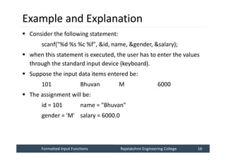 Formatted Input Functions
Formatted Input Functions Rajalakshmi Engineering College 16
Rajalakshmi Engineering College 16
Example and Explanation
 Consider the following statement:
scanf("%d %s %c %f", &id, name, &gender, &salary);
 when this statement is executed, the user has to enter the values
through the standard input device (keyboard).
 Suppose the input data items entered be:
101 Bhuvan M 6000
 The assignment will be:
id = 101 name = "Bhuvan"
gender = 'M' salary = 6000.0
 