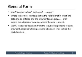 Formatted Input Functions
Formatted Input Functions Rajalakshmi Engineering College 3
Rajalakshmi Engineering College 3
General Form
 scanf("control strings", arg1, arg2, . . . argn) ;
 Where the control strings specifies the field format in which the
data is to be entered and the arguments arg1,arg2, . . . argn
specify the address of locations where the data is stored.
 scanf() reads one data item from the input corresponding to each
argument, skipping white spaces including new lines to find the
next data item.
 