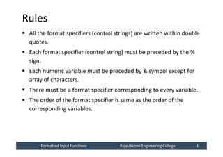 Formatted Input Functions
Formatted Input Functions Rajalakshmi Engineering College 4
Rajalakshmi Engineering College 4
Rules
 All the format specifiers (control strings) are written within double
quotes.
 Each format specifier (control string) must be preceded by the %
sign.
 Each numeric variable must be preceded by & symbol except for
array of characters.
 There must be a format specifier corresponding to every variable.
 The order of the format specifier is same as the order of the
corresponding variables.
 