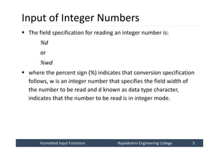 Formatted Input Functions
Formatted Input Functions Rajalakshmi Engineering College 5
Rajalakshmi Engineering College 5
Input of Integer Numbers
 The field specification for reading an integer number is:
%d
or
%wd
 where the percent sign (%) indicates that conversion specification
follows, w is an integer number that specifies the field width of
the number to be read and d known as data type character,
indicates that the number to be read is in integer mode.
 