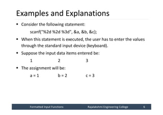 Formatted Input Functions
Formatted Input Functions Rajalakshmi Engineering College 6
Rajalakshmi Engineering College 6
Examples and Explanations
 Consider the following statement:
scanf("%2d %2d %3d", &a, &b, &c);
 When this statement is executed, the user has to enter the values
through the standard input device (keyboard).
 Suppose the input data items entered be:
1 2 3
 The assignment will be:
a = 1 b = 2 c = 3
 