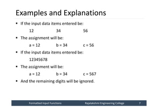 Formatted Input Functions
Formatted Input Functions Rajalakshmi Engineering College 7
Rajalakshmi Engineering College 7
Examples and Explanations
 If the input data items entered be:
12 34 56
 The assignment will be:
a = 12 b = 34 c = 56
 If the input data items entered be:
12345678
 The assignment will be:
a = 12 b = 34 c = 567
 And the remaining digits will be ignored.
 