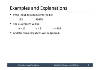 Formatted Input Functions
Formatted Input Functions Rajalakshmi Engineering College 8
Rajalakshmi Engineering College 8
Examples and Explanations
 If the input data items entered be:
123 45678
 The assignment will be:
a = 12 b = 3 c = 456
 And the remaining digits will be ignored.
 