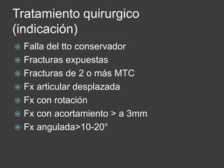 Tratamiento quirurgico
(indicación)
 Falla del tto conservador
 Fracturas expuestas
 Fracturas de 2 o más MTC
 Fx articular desplazada
 Fx con rotación
 Fx con acortamiento > a 3mm
 Fx angulada>10-20°
 