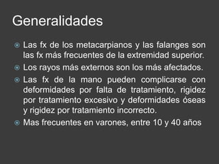 Generalidades
 Las fx de los metacarpianos y las falanges son
las fx más frecuentes de la extremidad superior.
 Los rayos más externos son los más afectados.
 Las fx de la mano pueden complicarse con
deformidades por falta de tratamiento, rigidez
por tratamiento excesivo y deformidades óseas
y rigidez por tratamiento incorrecto.
 Mas frecuentes en varones, entre 10 y 40 años
 