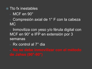  Tto fx inestables
- MCF en 90°
- Compresión axial de 1° F con la cabeza
MC
- Inmoviliza con yeso y/o férula digital con
MCF en 90° e IFP en extensión por 3
semanas
- Rx control al 7° dia
- No se debe inmovilizar con el método
de Jahss (90°-90°)
 