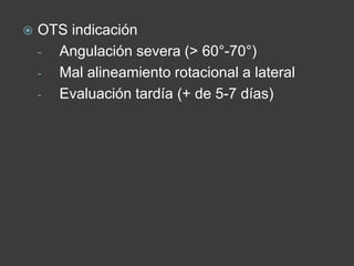  OTS indicación
- Angulación severa (> 60°-70°)
- Mal alineamiento rotacional a lateral
- Evaluación tardía (+ de 5-7 días)
 