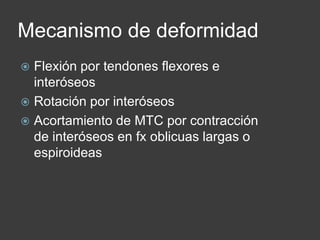 Mecanismo de deformidad
 Flexión por tendones flexores e
interóseos
 Rotación por interóseos
 Acortamiento de MTC por contracción
de interóseos en fx oblicuas largas o
espiroideas
 