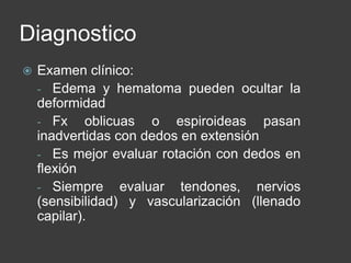 Diagnostico
 Examen clínico:
- Edema y hematoma pueden ocultar la
deformidad
- Fx oblicuas o espiroideas pasan
inadvertidas con dedos en extensión
- Es mejor evaluar rotación con dedos en
flexión
- Siempre evaluar tendones, nervios
(sensibilidad) y vascularización (llenado
capilar).
 
