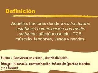Definición
Aquellas fracturas donde foco fracturario
estableció comunicación con medio
ambiente; afectándose piel, TCS,
músculo, tendones, vasos y nervios.
Puede : Desvascularización , desvitalización.
Riesgo: Necrosis, contaminación, infección (partes blandas
y /o hueso)
 