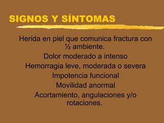 SIGNOS Y SÍNTOMAS
Herida en piel que comunica fractura con
½ ambiente.
Dolor moderado a intenso
Hemorragia leve, moderada o severa
Impotencia funcional
Movilidad anormal
Acortamiento, angulaciones y/o
rotaciones.
 