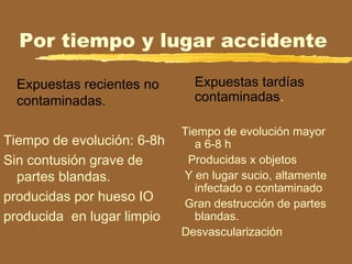Por tiempo y lugar accidente
Expuestas recientes no
contaminadas.
Tiempo de evolución: 6-8h
Sin contusión grave de
partes blandas.
producidas por hueso IO
producida en lugar limpio
Expuestas tardías
contaminadas.
Tiempo de evolución mayor
a 6-8 h
Producidas x objetos
Y en lugar sucio, altamente
infectado o contaminado
Gran destrucción de partes
blandas.
Desvascularización
 