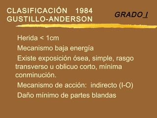 GRADO I
Herida < 1cm
Mecanismo baja energía
Existe exposición ósea, simple, rasgo
transverso u oblicuo corto, mínima
conminución.
Mecanismo de acción: indirecto (I-O)
Daño mínimo de partes blandas
CLASIFICACIÓN 1984
GUSTILLO-ANDERSON
 