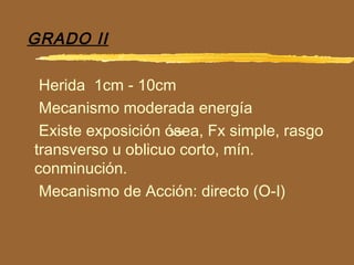 >>
GRADO II
Herida 1cm - 10cm
Mecanismo moderada energía
Existe exposición ósea, Fx simple, rasgo
transverso u oblicuo corto, mín.
conminución.
Mecanismo de Acción: directo (O-I)
 
