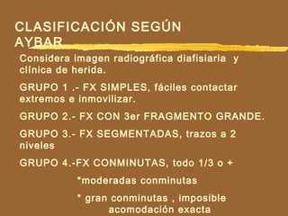 CLASIFICACIÓN SEGÚN
AYBAR
Considera imagen radiográfica diafisiaria y
clínica de herida.
GRUPO 1 .- FX SIMPLES, fáciles contactar
extremos e inmovilizar.
GRUPO 2.- FX CON 3er FRAGMENTO GRANDE.
GRUPO 3.- FX SEGMENTADAS, trazos a 2
niveles
GRUPO 4.-FX CONMINUTAS, todo 1/3 o +
*moderadas conminutas
* gran conminutas , imposible
acomodación exacta
 