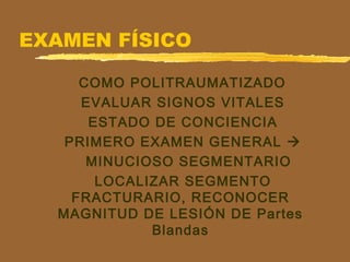 EXAMEN FÍSICO
COMO POLITRAUMATIZADO
EVALUAR SIGNOS VITALES
ESTADO DE CONCIENCIA
PRIMERO EXAMEN GENERAL 
MINUCIOSO SEGMENTARIO
LOCALIZAR SEGMENTO
FRACTURARIO, RECONOCER
MAGNITUD DE LESIÓN DE Partes
Blandas
 