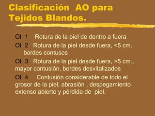 Clasificación AO para
Tejidos Blandos.
OI 1 Rotura de la piel de dentro a fuera
OI 2 Rotura de la piel desde fuera, <5 cm.
bordes contusos
OI 3 Rotura de la piel desde fuera, >5 cm.,
mayor contusión, bordes desvitalizados
OI 4 Contusión considerable de todo el
grosor de la piel, abrasión , despegamiento
extenso abierto y pérdida de piel.
 