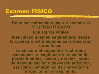 Examen FISICO
Debe ser enfocado como un examen al
POLIFRACTURADO.
Los signos vitales
Meticuloso examen segmentario desde
la cabeza a extremidades para descartar
otros focos.
Localizado el segmento fracturado,
reconocer la magnitud de la lesión de
partes blandas, vasos y nervios, grado
de desvitalizacion y desvascularizacion,
asi como compromiso de inervacion e
irrigación en el segmento.
 