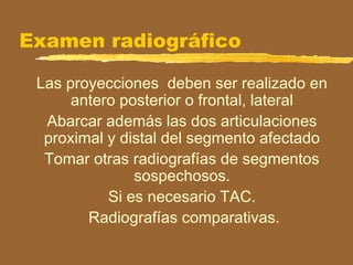 Examen radiográfico
Las proyecciones deben ser realizado en
antero posterior o frontal, lateral
Abarcar además las dos articulaciones
proximal y distal del segmento afectado
Tomar otras radiografías de segmentos
sospechosos.
Si es necesario TAC.
Radiografías comparativas.
 