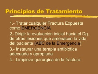 Principios de Tratamiento
1.- Tratar cualquier Fractura Expuesta
como EMERGENCIA
2.-Dirigir la evaluación inicial hacia el Dg.
de otras lesiones que amenacen la vida
del paciente (ABC de la Emergencia)
3.- Instaurar una terapia antibiótica
adecuada y apropiada
4.- Limpieza quirúrgica de la fractura.
 