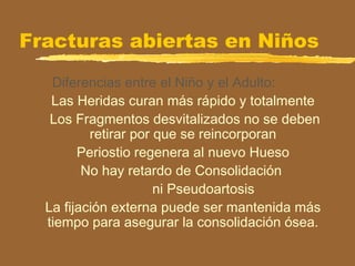 Fracturas abiertas en Niños
Diferencias entre el Niño y el Adulto:
Las Heridas curan más rápido y totalmente
Los Fragmentos desvitalizados no se deben
retirar por que se reincorporan
Periostio regenera al nuevo Hueso
No hay retardo de Consolidación
ni Pseudoartosis
La fijación externa puede ser mantenida más
tiempo para asegurar la consolidación ósea.
 