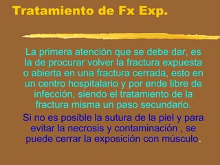 Tratamiento de Fx Exp.
La primera atención que se debe dar, es
la de procurar volver la fractura expuesta
o abierta en una fractura cerrada, esto en
un centro hospitalario y por ende libre de
infección, siendo el tratamiento de la
fractura misma un paso secundario.
Si no es posible la sutura de la piel y para
evitar la necrosis y contaminación , se
puede cerrar la exposición con músculo.
 